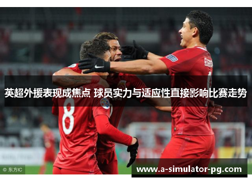 英超外援表现成焦点 球员实力与适应性直接影响比赛走势