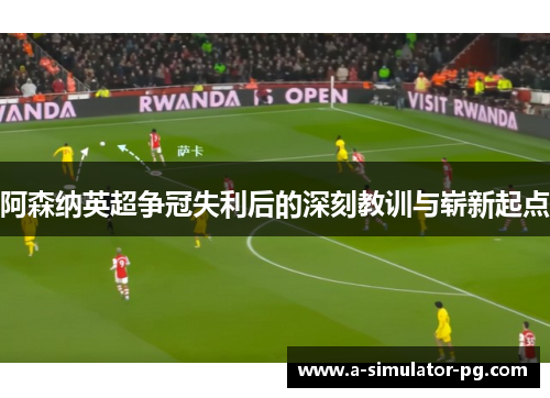 阿森纳英超争冠失利后的深刻教训与崭新起点