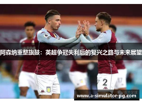 阿森纳重整旗鼓：英超争冠失利后的复兴之路与未来展望