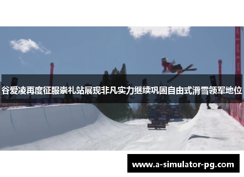 谷爱凌再度征服崇礼站展现非凡实力继续巩固自由式滑雪领军地位