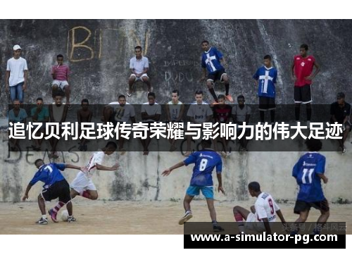 追忆贝利足球传奇荣耀与影响力的伟大足迹