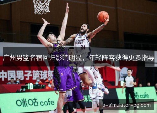 广州男篮名宿回归影响明显，年轻阵容获得更多指导